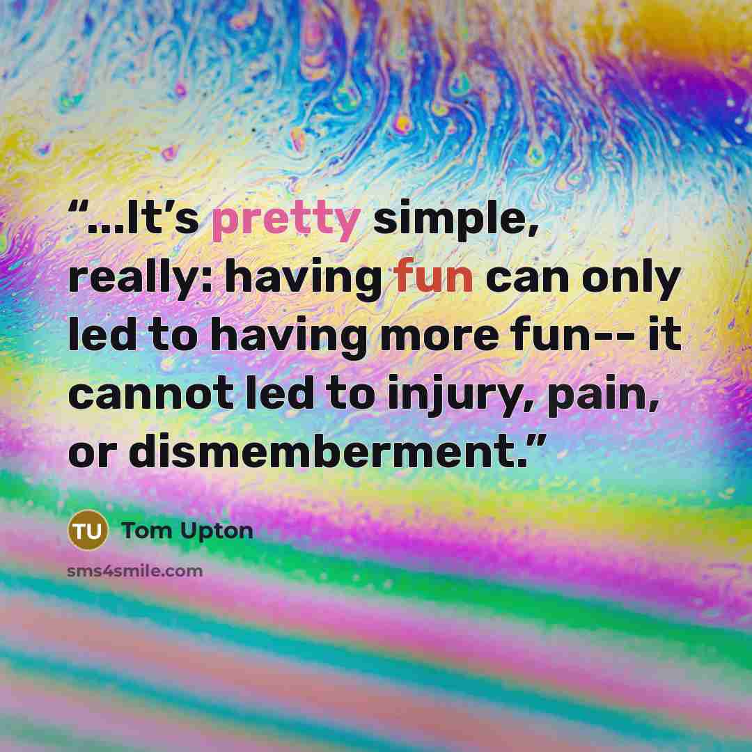 “...It’s pretty simple, really: having fun can only led to having more fun-- it cannot led to injury, pain, or dismemberment.” quote by Tom Upton