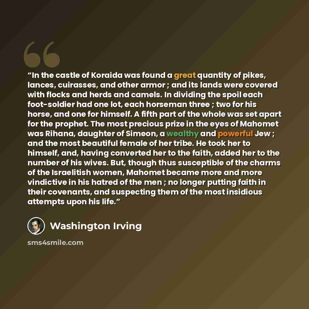“In the castle of Koraida was found a great quantity of pikes, lances, cuirasses, and other armor ; and its lands were covered with flocks and herds and camels. In dividing the spoil each foot-soldier had one lot, each horseman three ; two for his horse, and one for himself. A fifth part of the…” quote by Washington Irving