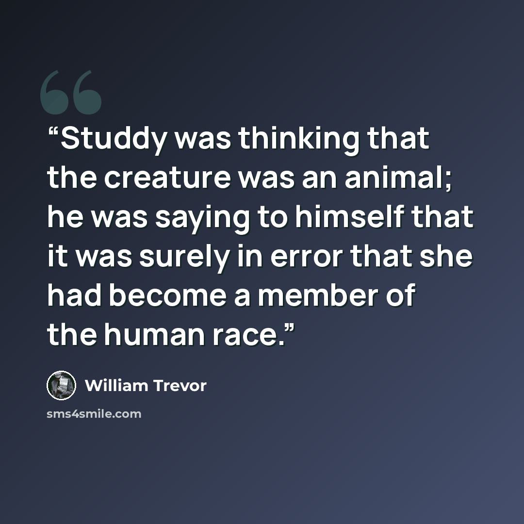 “Studdy was thinking that the creature was an animal; he was saying to himself that it was surely in error that she had become a member of the human race.” quote by William Trevor