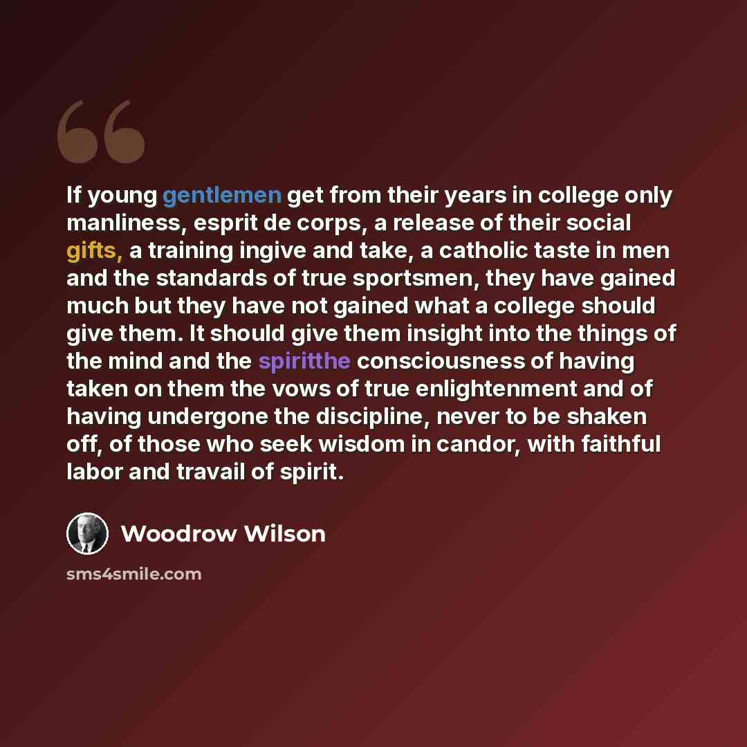 “If young gentlemen get from their years in college only manliness, esprit de corps, a release of their social gifts, a training ingive and take, a catholic taste in men and the standards of true sportsmen, they have gained much but they have not gained what a college should give them. It should…” quote by Woodrow Wilson