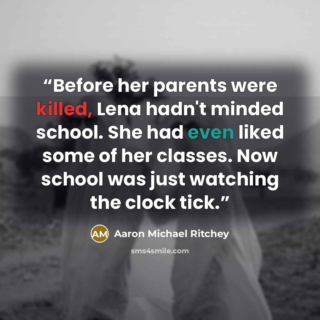“Before her parents were killed, Lena hadn't minded school. She had even liked some of her classes. Now school was just watching the clock tick.” quote by Aaron Michael Ritchey