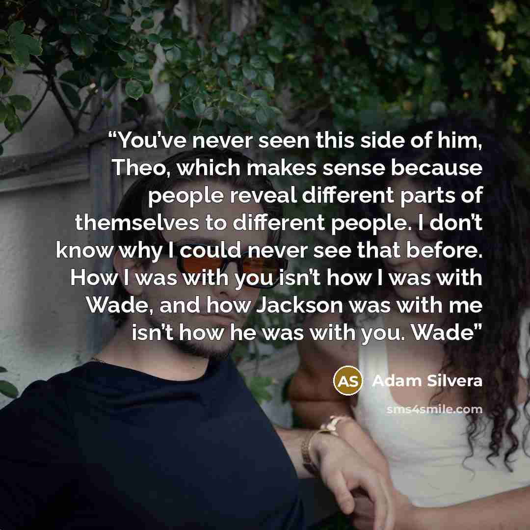 “You’ve never seen this side of him, Theo, which makes sense because people reveal different parts of themselves to different people. I don’t know why I could never see that before. How I was with you isn’t how I was with Wade, and how Jackson was with me isn’t how he was with you. Wade” quote by Adam Silvera