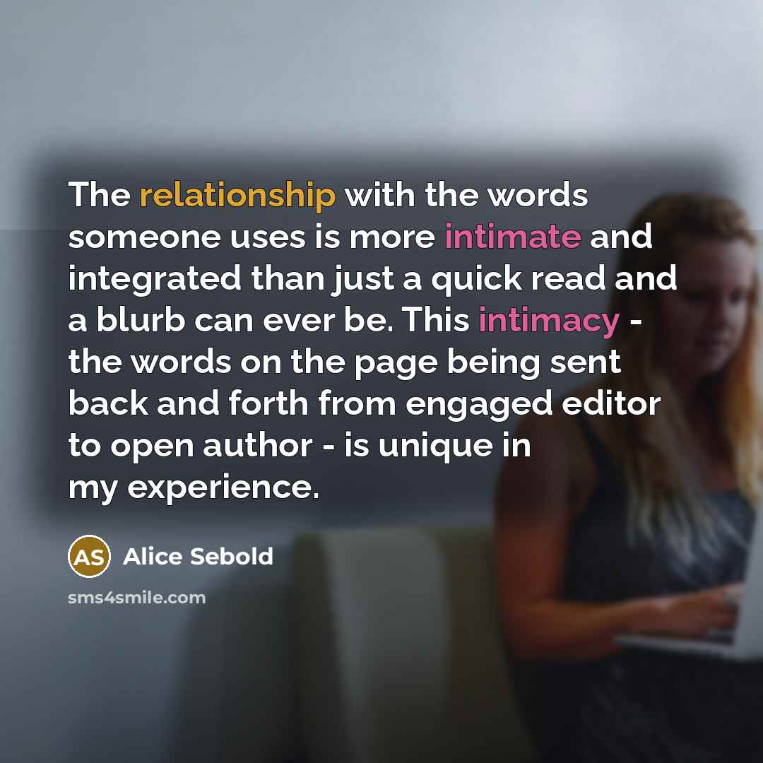 “The relationship with the words someone uses is more intimate and integrated than just a quick read and a blurb can ever be. This intimacy - the words on the page being sent back and forth from engaged editor to open author - is unique in my experience.” quote by Alice Sebold