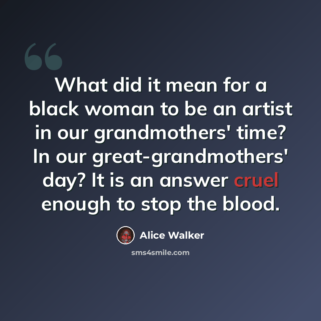 “What did it mean for a black woman to be an artist in our grandmothers' time? In our great-grandmothers' day? It is an answer cruel enough to stop the blood.” quote by Alice Walker