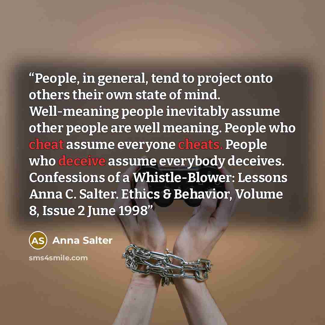 “People, in general, tend to project onto others their own state of mind. Well-meaning people inevitably assume other people are well meaning. People who cheat assume everyone cheats. People who deceive assume everybody deceives. Confessions of a Whistle-Blower: Lessons Anna C. Salter. Ethics &…” quote by Anna Salter
