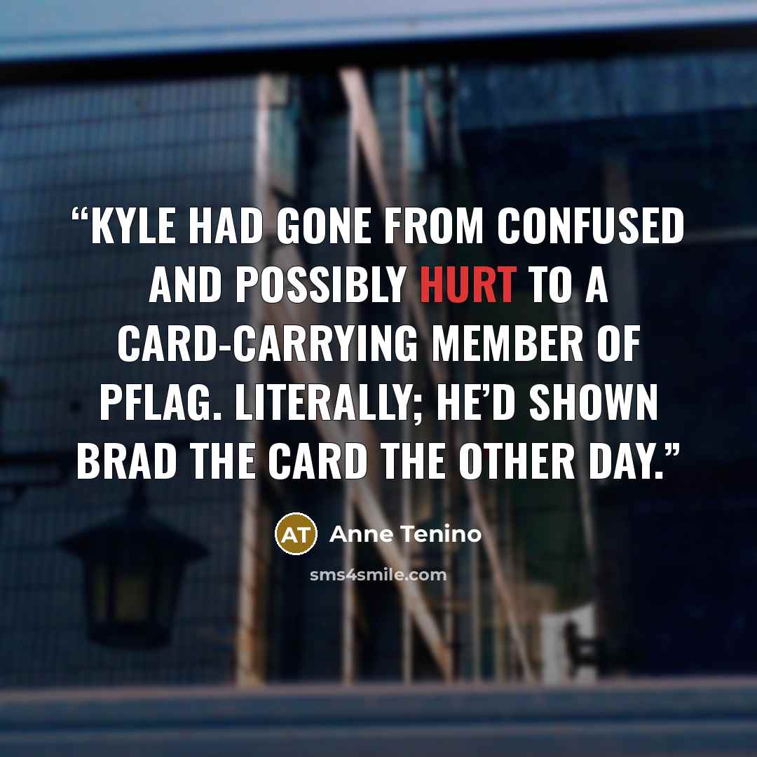 “Kyle had gone from confused and possibly hurt to a card-carrying member of PFLAG. Literally; he’d shown Brad the card the other day.” quote by Anne Tenino