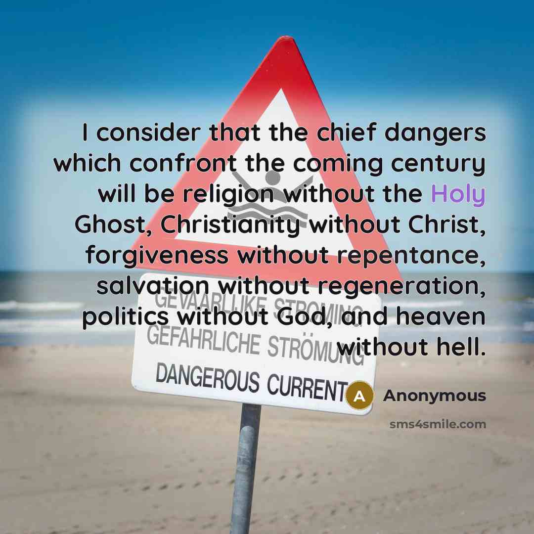 “I consider that the chief dangers which confront the coming century will be religion without the Holy Ghost, Christianity without Christ, forgiveness without repentance, salvation without regeneration, politics without God, and heaven without hell.” quote by Anonymous