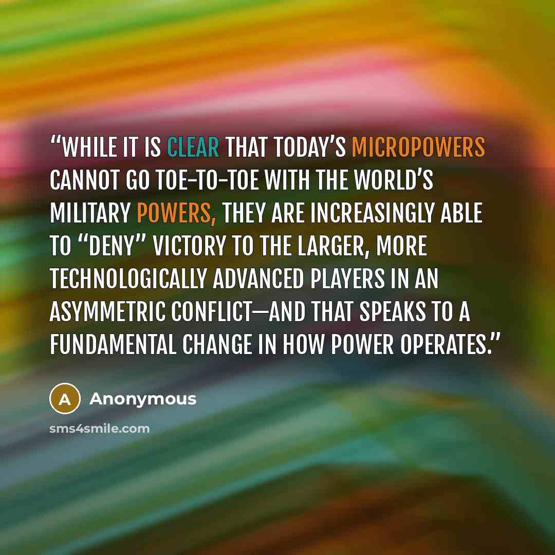 “While it is clear that today’s micropowers cannot go toe-to-toe with the world’s military powers, they are increasingly able to “deny” victory to the larger, more technologically advanced players in an asymmetric conflict—and that speaks to a fundamental change in how power operates.” quote by Anonymous