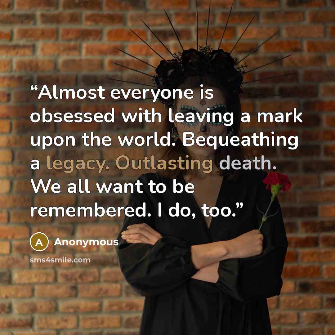 “Almost everyone is obsessed with leaving a mark upon the world. Bequeathing a legacy. Outlasting death. We all want to be remembered. I do, too.” quote by Anonymous