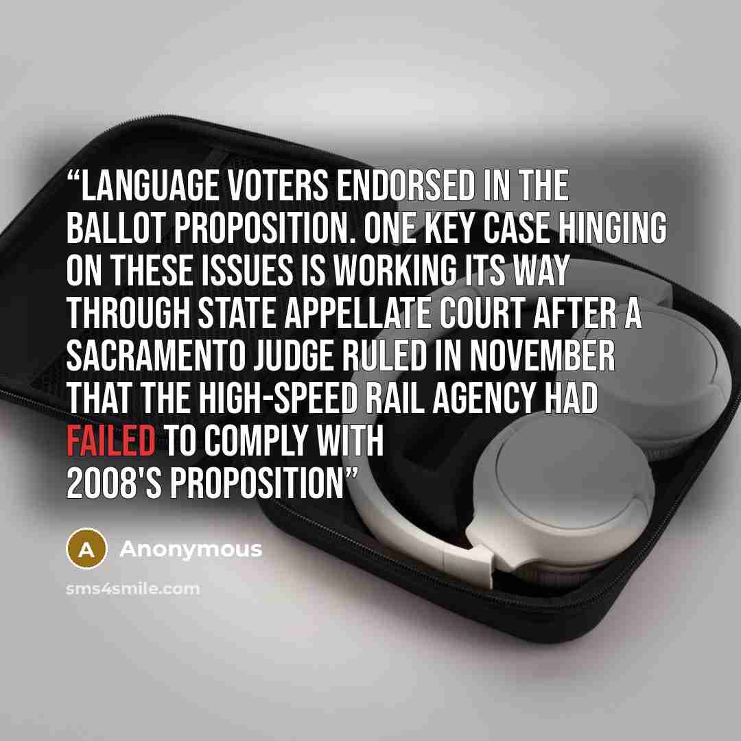 “language voters endorsed in the ballot proposition. One key case hinging on these issues is working its way through state appellate court after a Sacramento judge ruled in November that the high-speed rail agency had failed to comply with 2008's Proposition” quote by Anonymous