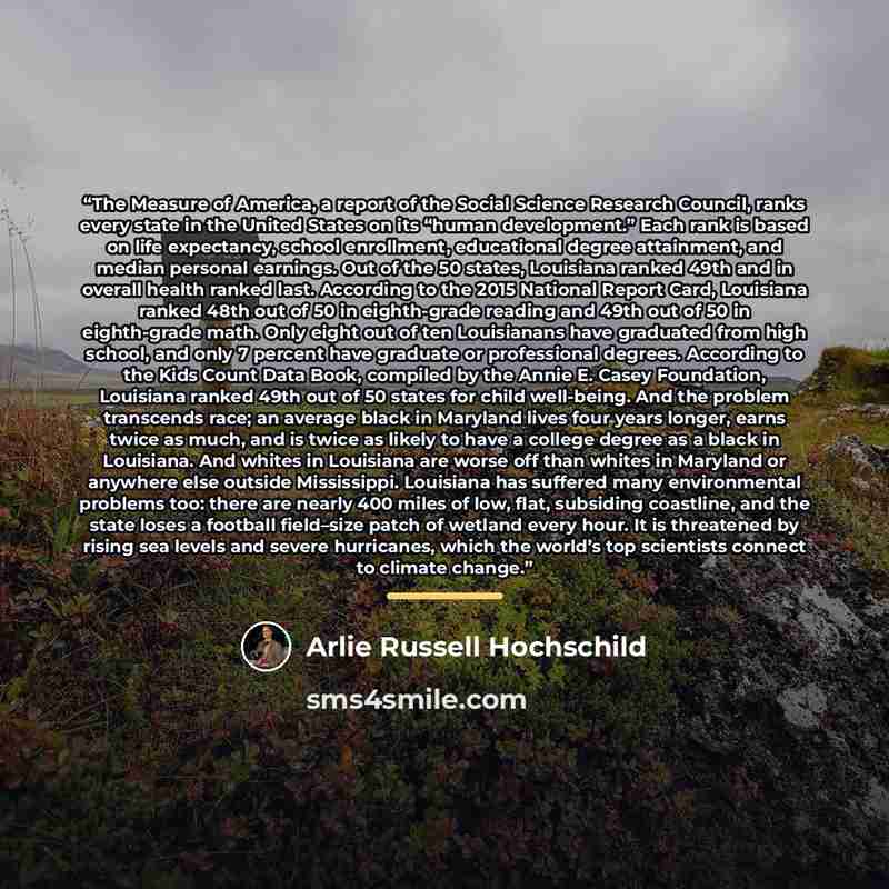 “The Measure of America, a report of the Social Science Research Council, ranks every state in the United States on its “human development.” Each rank is based on life expectancy, school enrollment, educational degree attainment, and median personal earnings. Out of the 50 states, Louisiana ranked…” quote by Arlie Russell Hochschild