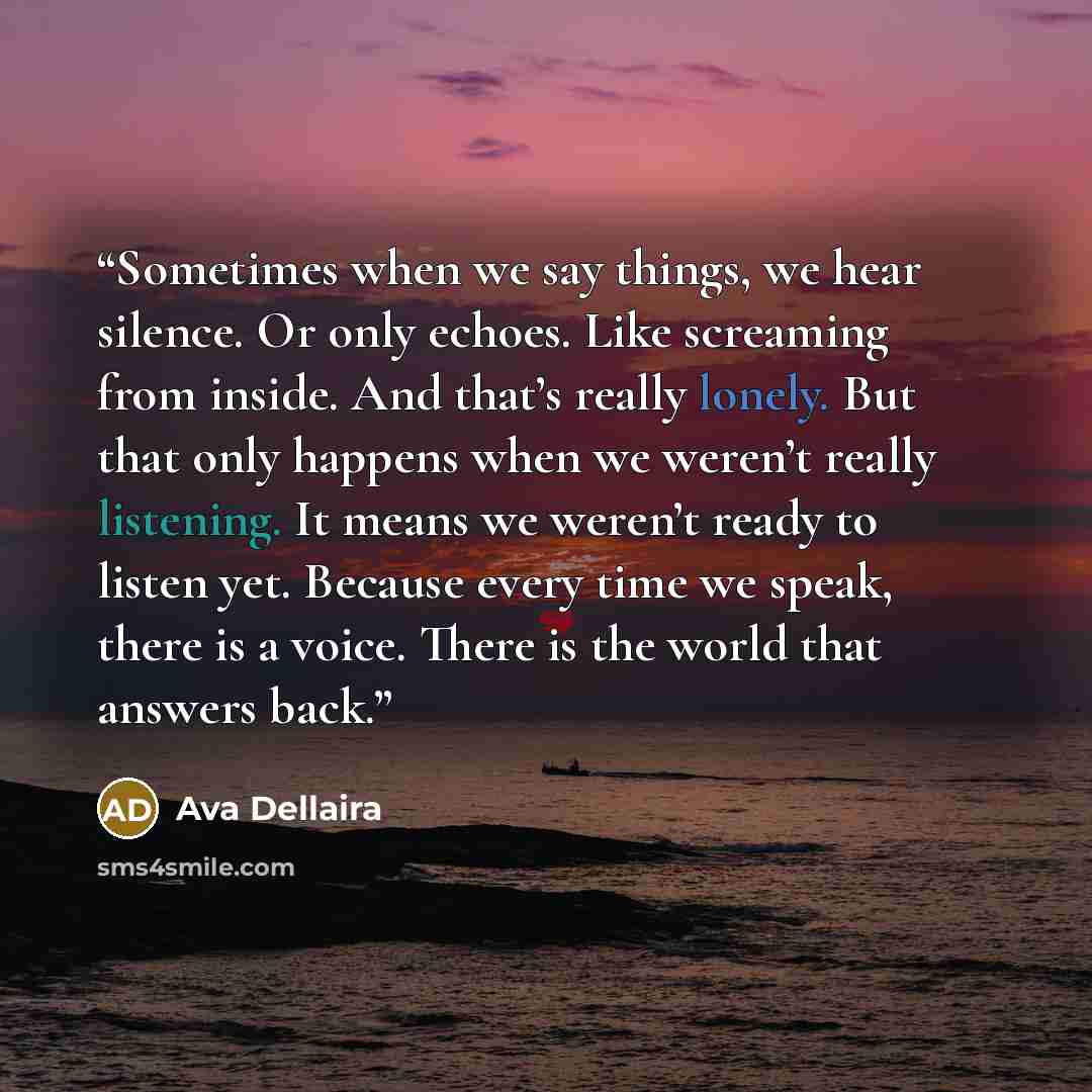 “Sometimes when we say things, we hear silence. Or only echoes. Like screaming from inside. And that’s really lonely. But that only happens when we weren’t really listening. It means we weren’t ready to listen yet. Because every time we speak, there is a voice. There is the world that answers back.” quote by Ava Dellaira