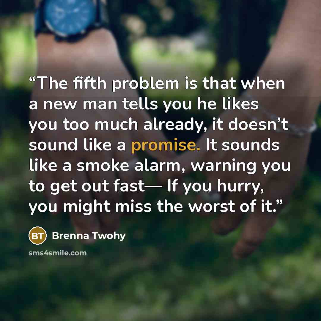 “The fifth problem is that when a new man tells you he likes you too much already, it doesn’t sound like a promise. It sounds like a smoke alarm, warning you to get out fast— If you hurry, you might miss the worst of it.” quote by Brenna Twohy