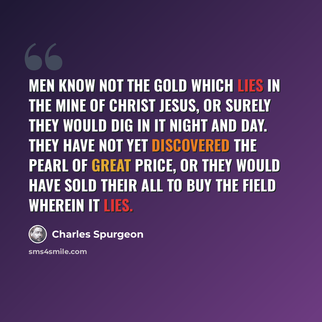 “Men know not the gold which lies in the mine of Christ Jesus, or surely they would dig in it night and day. They have not yet discovered the pearl of great price, or they would have sold their all to buy the field wherein it lies.” quote by Charles Spurgeon