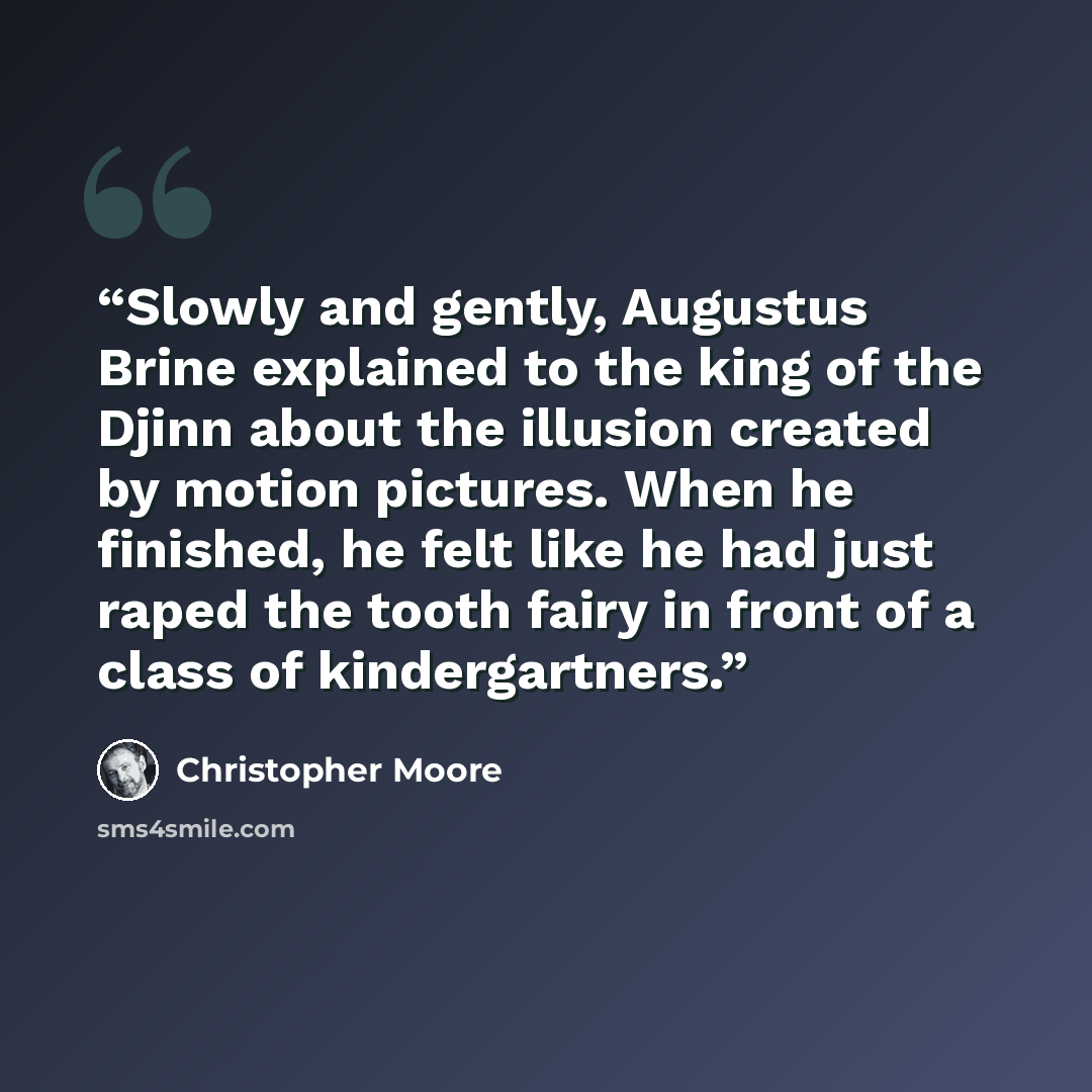“Slowly and gently, Augustus Brine explained to the king of the Djinn about the illusion created by motion pictures. When he finished, he felt like he had just raped the tooth fairy in front of a class of kindergartners.” quote by Christopher Moore