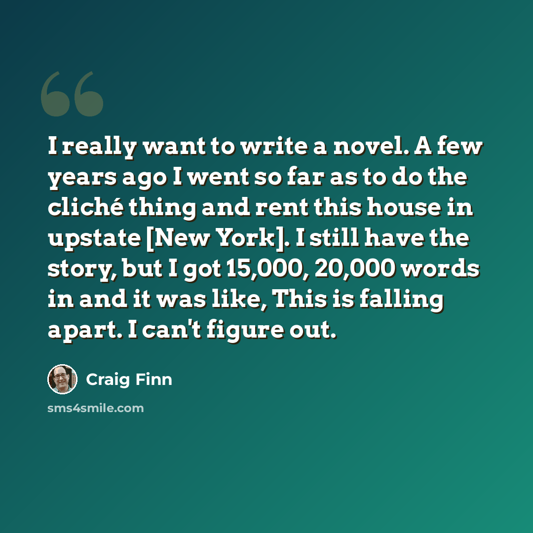 “I really want to write a novel. A few years ago I went so far as to do the cliché thing and rent this house in upstate [New York]. I still have the story, but I got 15,000, 20,000 words in and it was like, This is falling apart. I can't figure out.” quote by Craig Finn