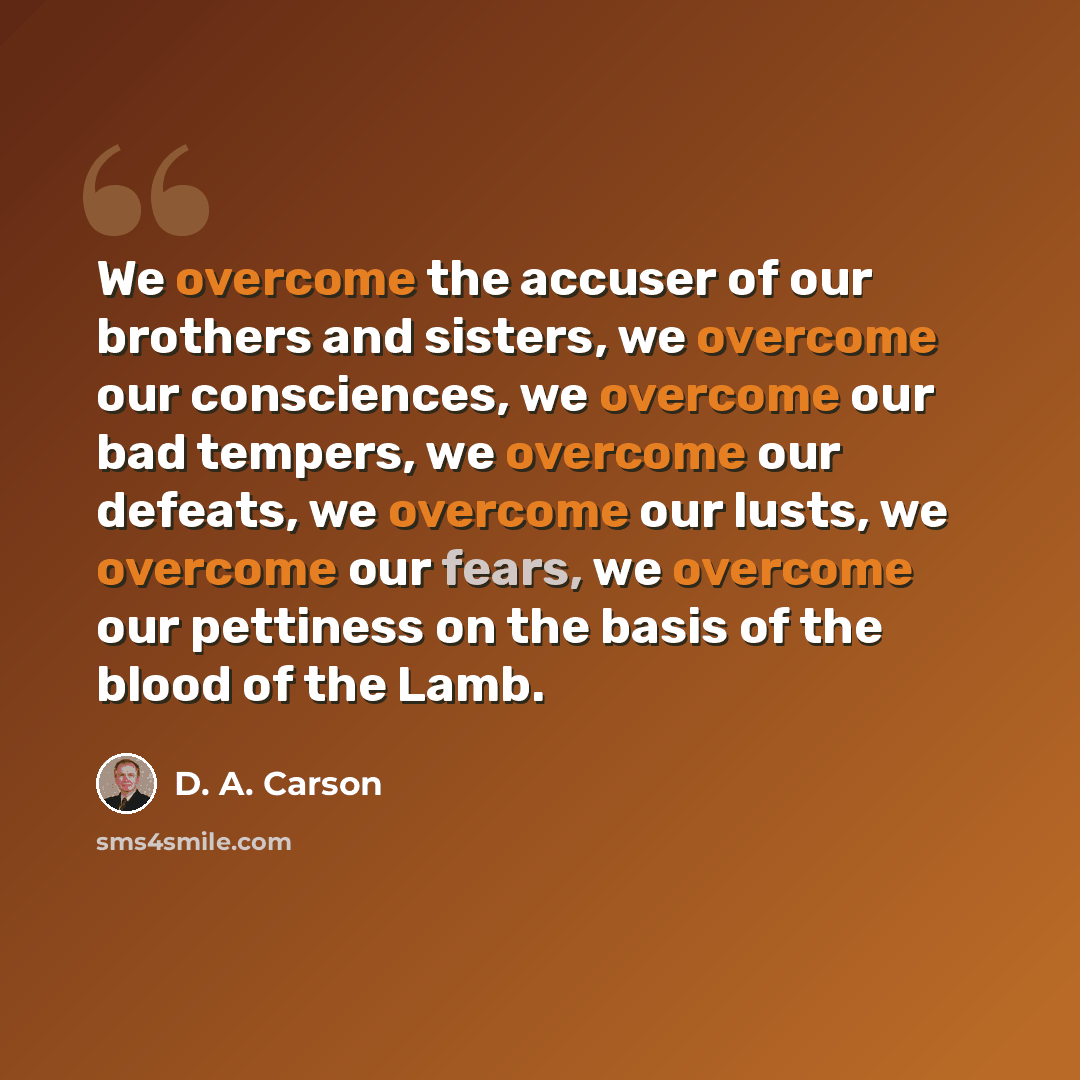 “We overcome the accuser of our brothers and sisters, we overcome our consciences, we overcome our bad tempers, we overcome our defeats, we overcome our lusts, we overcome our fears, we overcome our pettiness on the basis of the blood of the Lamb.” quote by D. A. Carson