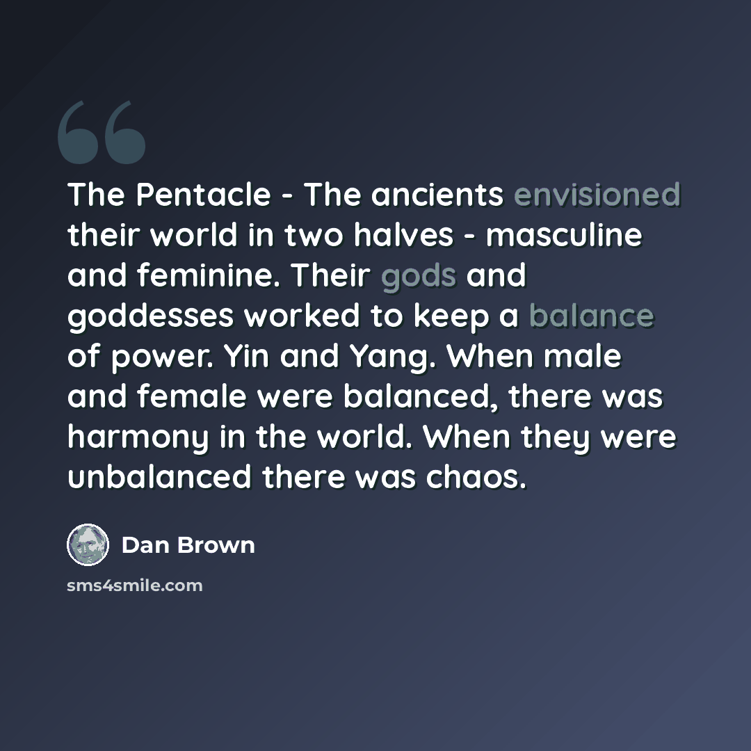 “The Pentacle - The ancients envisioned their world in two halves - masculine and feminine. Their gods and goddesses worked to keep a balance of power. Yin and Yang. When male and female were balanced, there was harmony in the world. When they were unbalanced there was chaos.” quote by Dan Brown