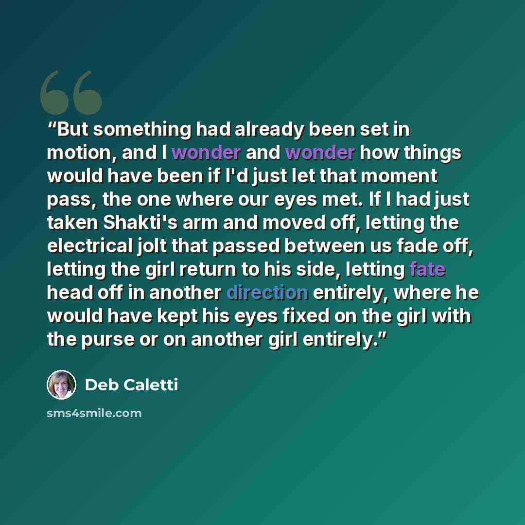 “But something had already been set in motion, and I wonder and wonder how things would have been if I'd just let that moment pass, the one where our eyes met. If I had just taken Shakti's arm and moved off, letting the electrical jolt that passed between us fade off, letting the girl return to his…” quote by Deb Caletti