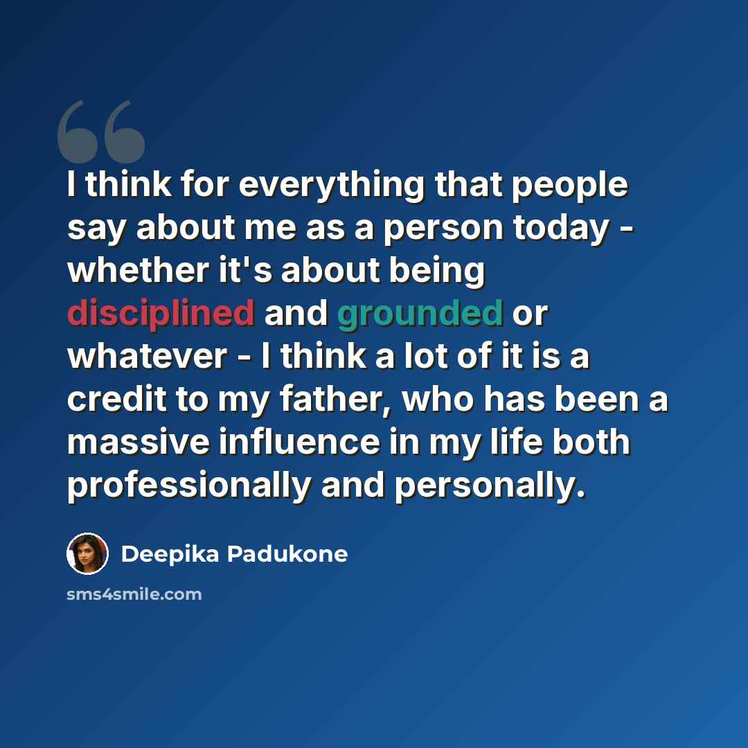 “I think for everything that people say about me as a person today - whether it's about being disciplined and grounded or whatever - I think a lot of it is a credit to my father, who has been a massive influence in my life both professionally and personally.” quote by Deepika Padukone