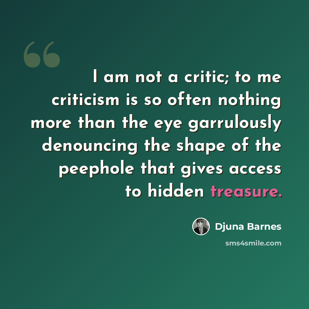 “I am not a critic; to me criticism is so often nothing more than the eye garrulously denouncing the shape of the peephole that gives access to hidden treasure.” quote by Djuna Barnes