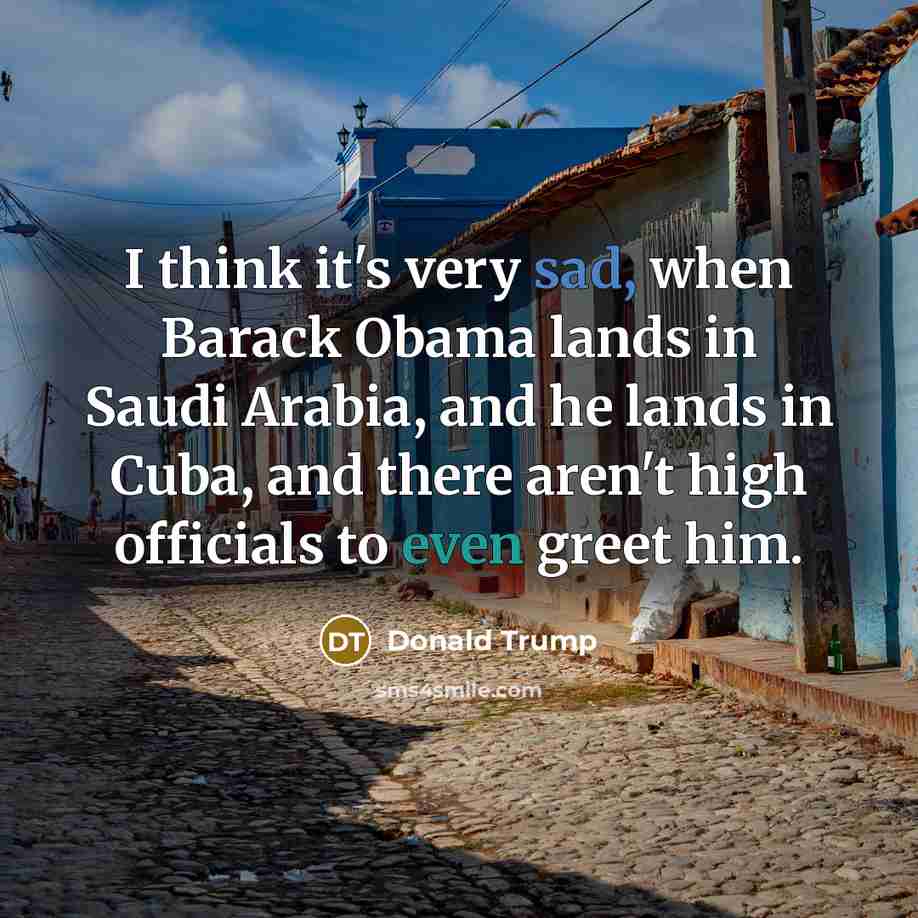 “I think it's very sad, when Barack Obama lands in Saudi Arabia, and he lands in Cuba, and there aren't high officials to even greet him.” quote by Donald Trump