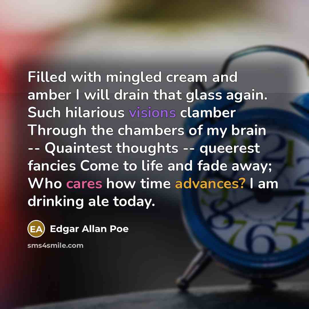 “Filled with mingled cream and amber I will drain that glass again. Such hilarious visions clamber Through the chambers of my brain -- Quaintest thoughts -- queerest fancies Come to life and fade away; Who cares how time advances? I am drinking ale today.” quote by Edgar Allan Poe