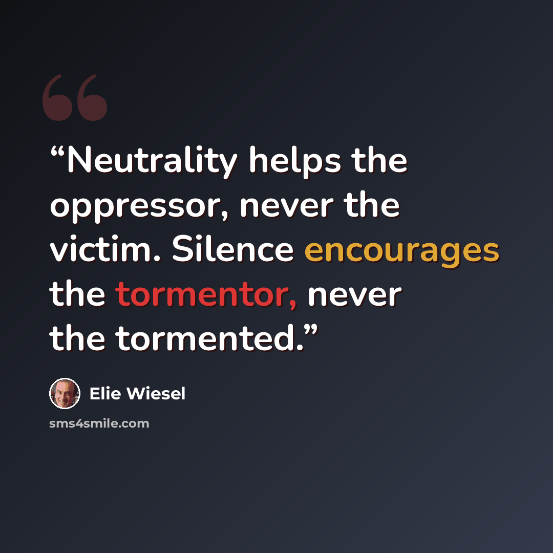 “Neutrality helps the oppressor, never the victim. Silence encourages the tormentor, never the tormented.” quote by Elie Wiesel