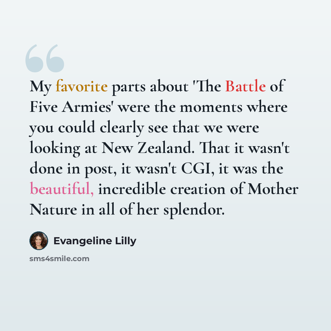 “My favorite parts about 'The Battle of Five Armies' were the moments where you could clearly see that we were looking at New Zealand. That it wasn't done in post, it wasn't CGI, it was the beautiful, incredible creation of Mother Nature in all of her splendor.” quote by Evangeline Lilly