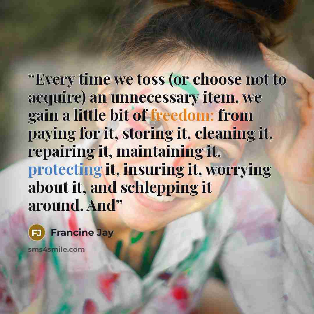 “Every time we toss (or choose not to acquire) an unnecessary item, we gain a little bit of freedom: from paying for it, storing it, cleaning it, repairing it, maintaining it, protecting it, insuring it, worrying about it, and schlepping it around. And” quote by Francine Jay
