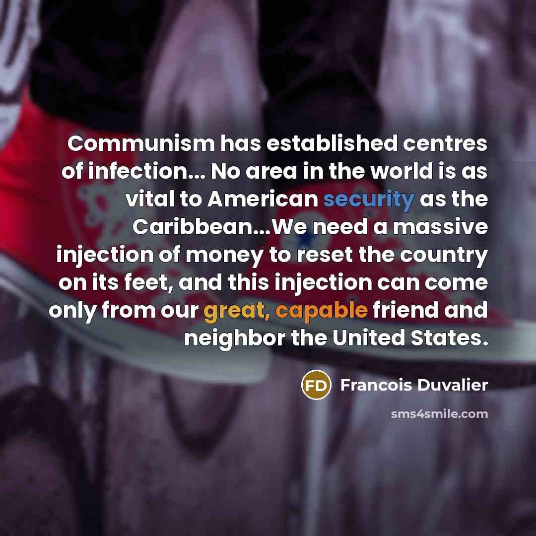 “Communism has established centres of infection... No area in the world is as vital to American security as the Caribbean...We need a massive injection of money to reset the country on its feet, and this injection can come only from our great, capable friend and neighbor the United States.” quote by Francois Duvalier