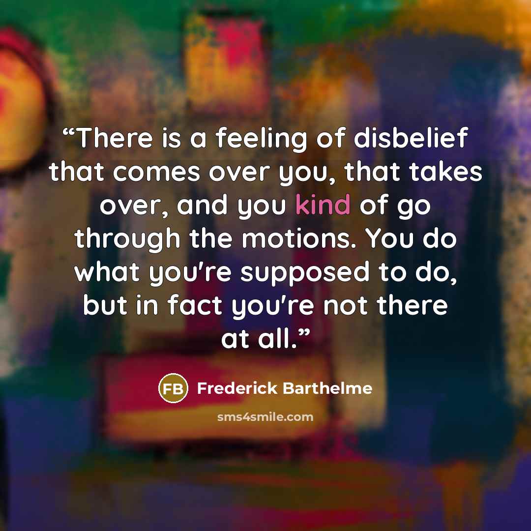 “There is a feeling of disbelief that comes over you, that takes over, and you kind of go through the motions. You do what you're supposed to do, but in fact you're not there at all.” quote by Frederick Barthelme