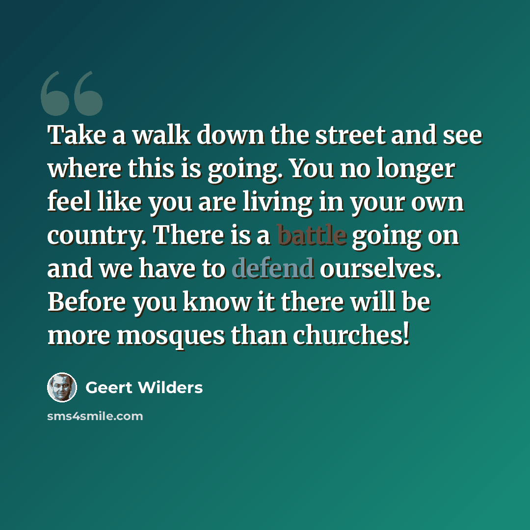 “Take a walk down the street and see where this is going. You no longer feel like you are living in your own country. There is a battle going on and we have to defend ourselves. Before you know it there will be more mosques than churches!” quote by Geert Wilders
