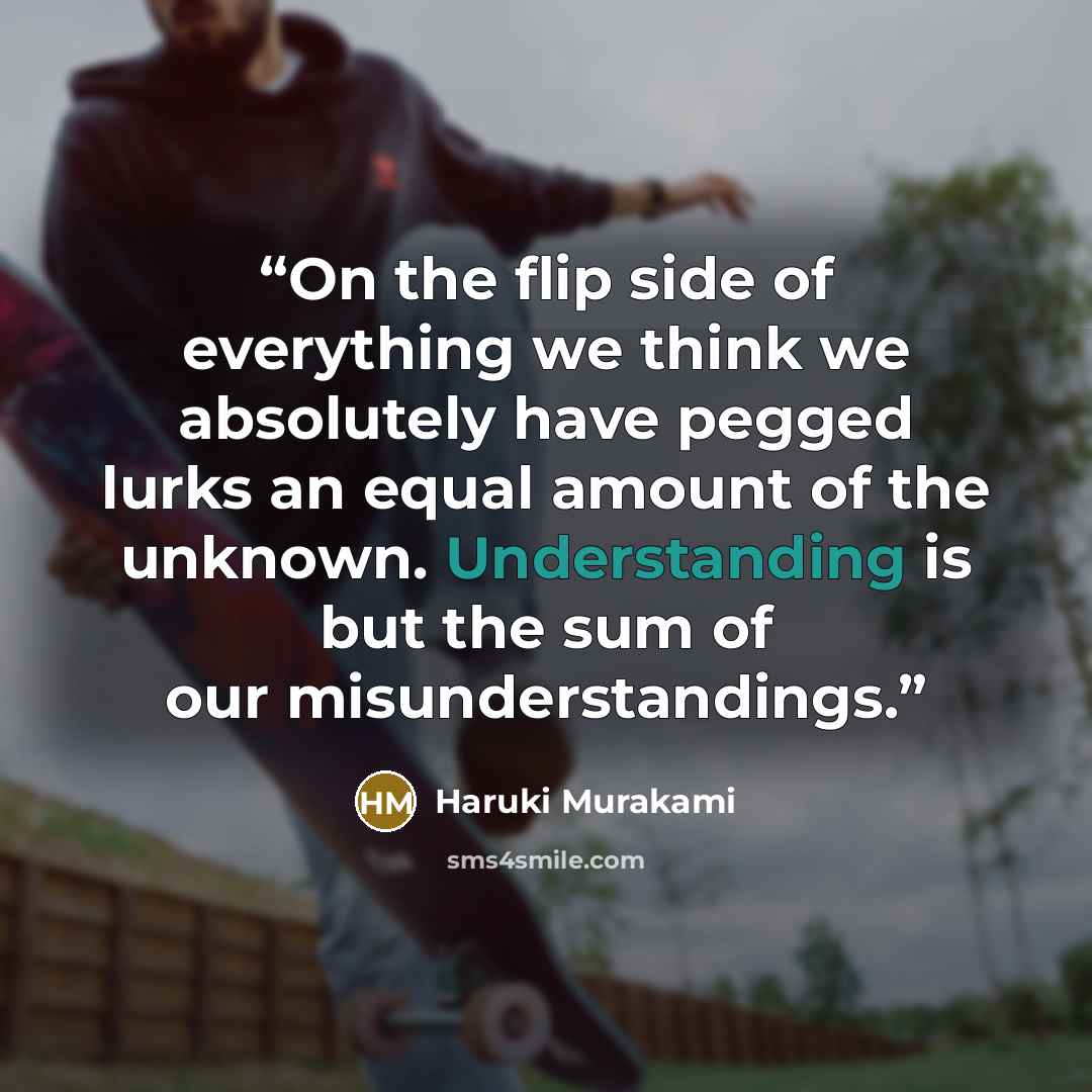 “On the flip side of everything we think we absolutely have pegged lurks an equal amount of the unknown. Understanding is but the sum of our misunderstandings.” quote by Haruki Murakami