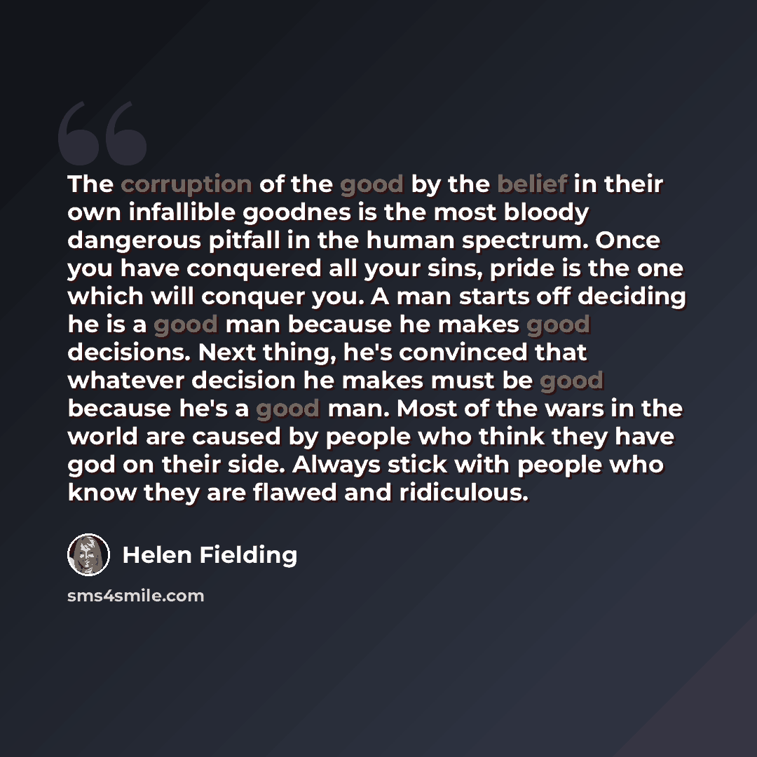 “The corruption of the good by the belief in their own infallible goodnes is the most bloody dangerous pitfall in the human spectrum. Once you have conquered all your sins, pride is the one which will conquer you. A man starts off deciding he is a good man because he makes good decisions. Next…” quote by Helen Fielding