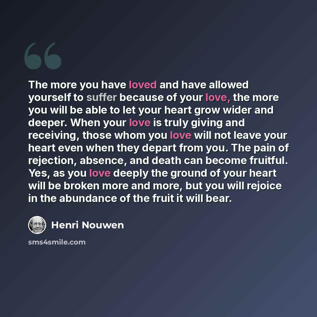 “The more you have loved and have allowed yourself to suffer because of your love, the more you will be able to let your heart grow wider and deeper. When your love is truly giving and receiving, those whom you love will not leave your heart even when they depart from you. The pain of rejection…” quote by Henri Nouwen