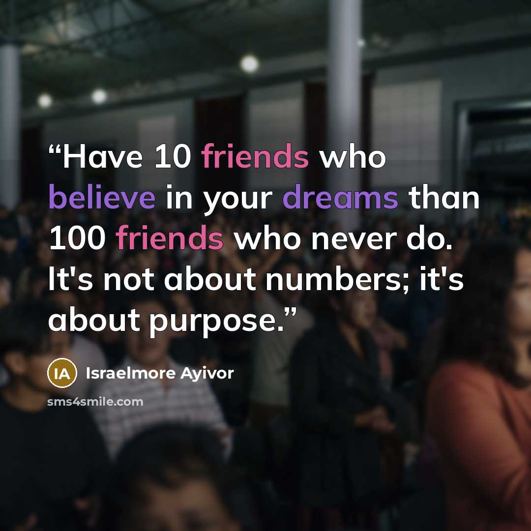 “Have 10 friends who believe in your dreams than 100 friends who never do. It's not about numbers; it's about purpose.” quote by Israelmore Ayivor