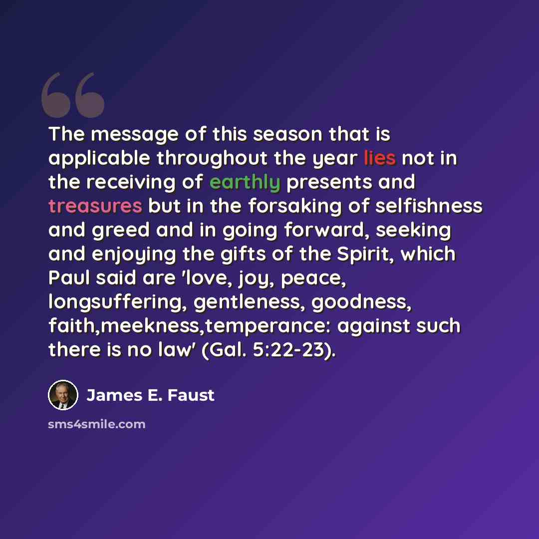 “The message of this season that is applicable throughout the year lies not in the receiving of earthly presents and treasures but in the forsaking of selfishness and greed and in going forward, seeking and enjoying the gifts of the Spirit, which Paul said are 'love, joy, peace, longsuffering…” quote by James E. Faust