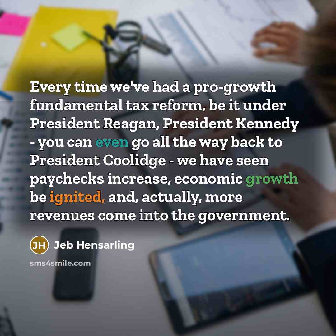 “Every time we've had a pro-growth fundamental tax reform, be it under President Reagan, President Kennedy - you can even go all the way back to President Coolidge - we have seen paychecks increase, economic growth be ignited, and, actually, more revenues come into the government.” quote by Jeb Hensarling