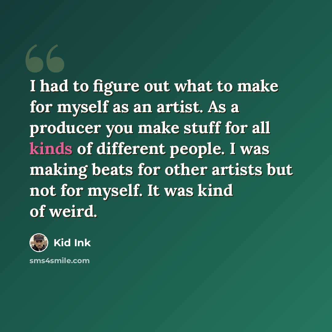 “I had to figure out what to make for myself as an artist. As a producer you make stuff for all kinds of different people. I was making beats for other artists but not for myself. It was kind of weird.” quote by Kid Ink