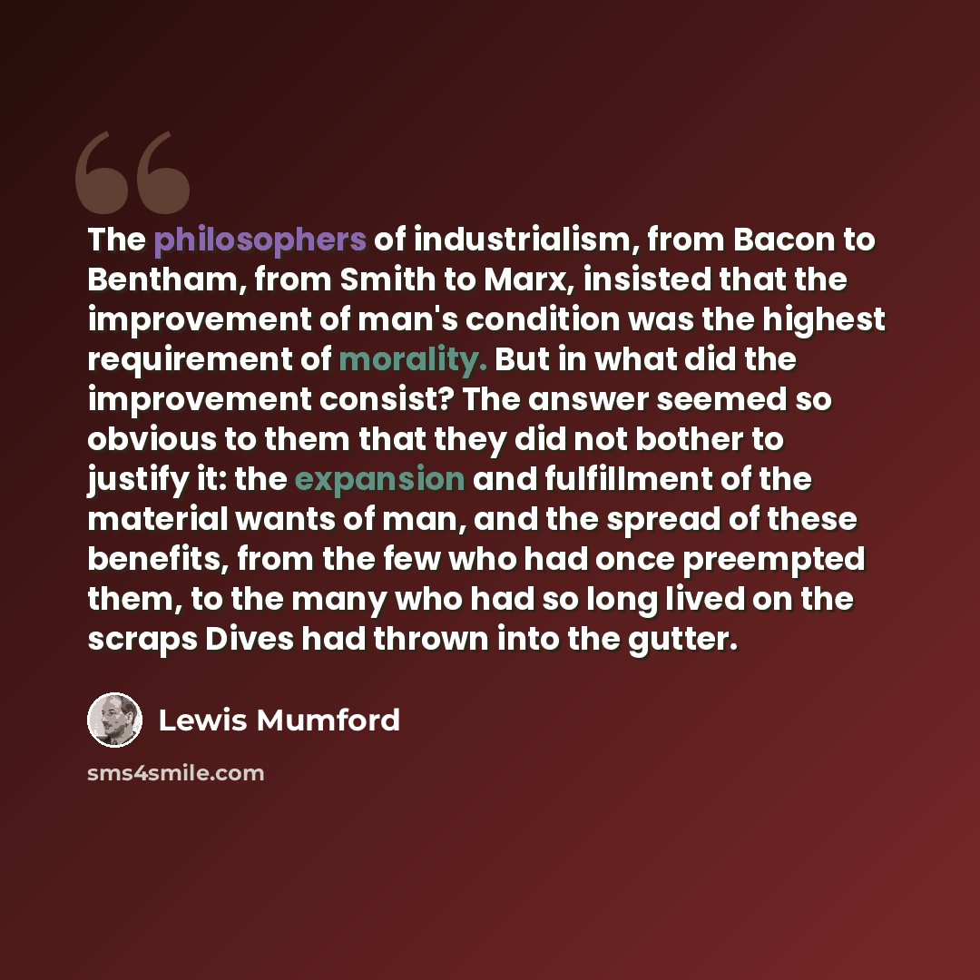 “The philosophers of industrialism, from Bacon to Bentham, from Smith to Marx, insisted that the improvement of man's condition was the highest requirement of morality. But in what did the improvement consist? The answer seemed so obvious to them that they did not bother to justify it: the…” quote by Lewis Mumford