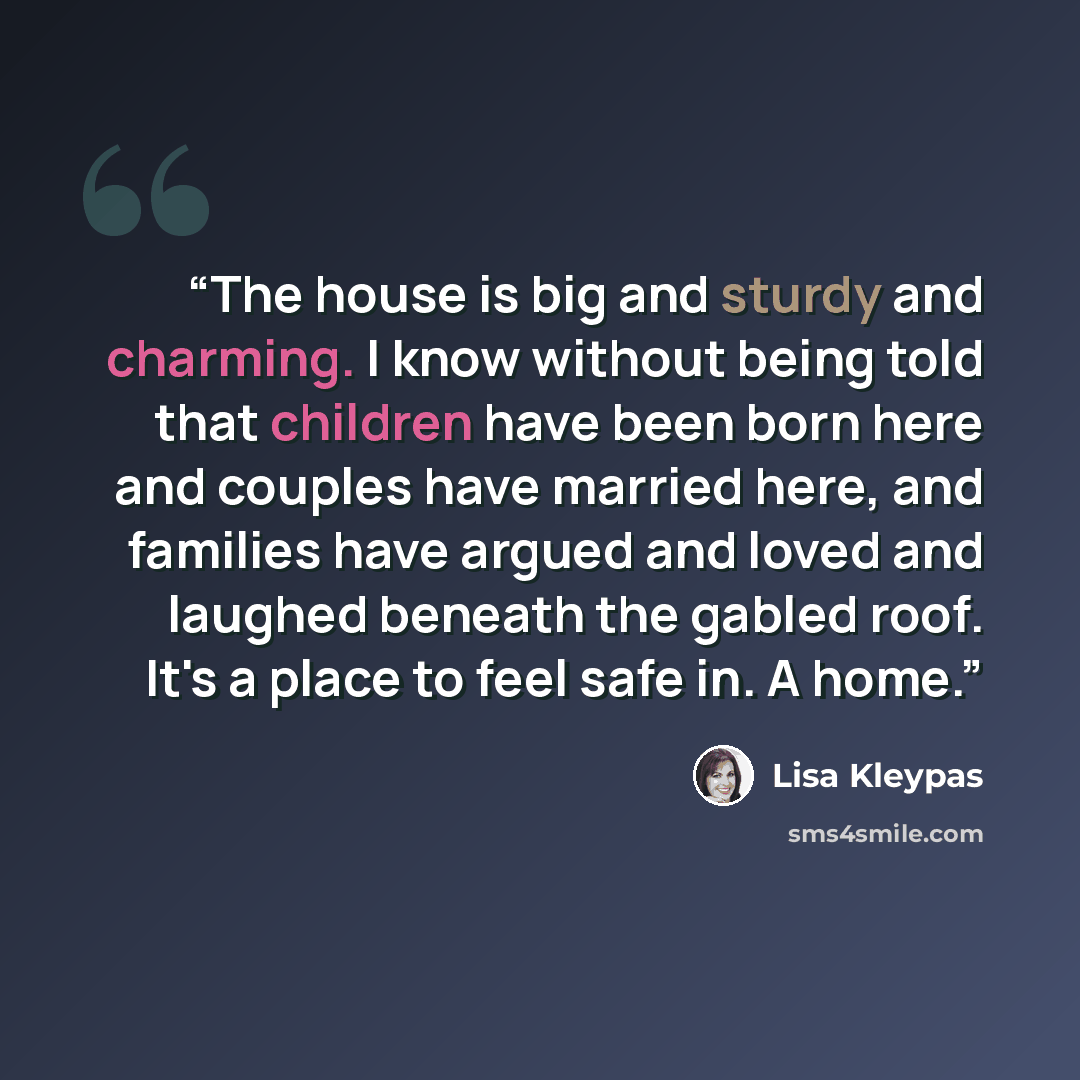“The house is big and sturdy and charming. I know without being told that children have been born here and couples have married here, and families have argued and loved and laughed beneath the gabled roof. It's a place to feel safe in. A home.” quote by Lisa Kleypas
