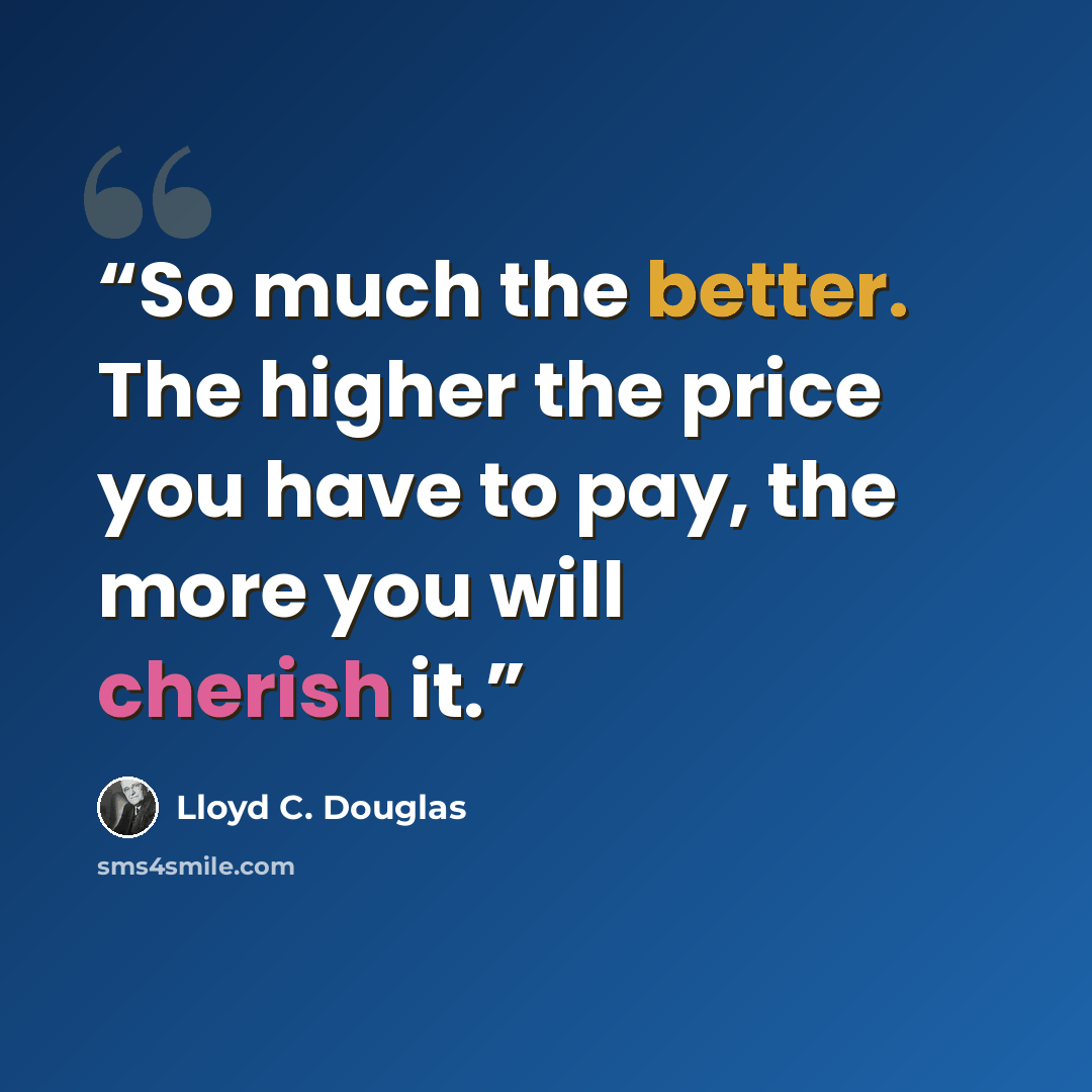 “So much the better. The higher the price you have to pay, the more you will cherish it.” quote by Lloyd C. Douglas