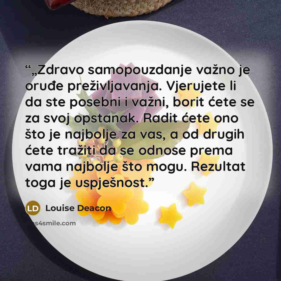 “„Zdravo samopouzdanje važno je oruđe preživljavanja. Vjerujete li da ste posebni i važni, borit ćete se za svoj opstanak. Radit ćete ono što je najbolje za vas, a od drugih ćete tražiti da se odnose prema vama najbolje što mogu. Rezultat toga je uspješnost.” quote by Louise Deacon