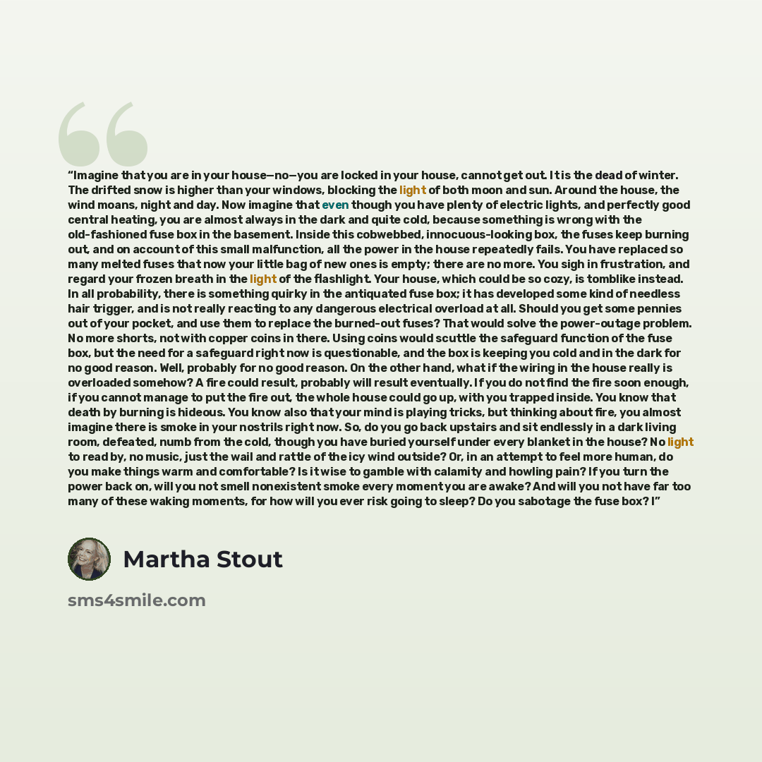 “Imagine that you are in your house—no—you are locked in your house, cannot get out. It is the dead of winter. The drifted snow is higher than your windows, blocking the light of both moon and sun. Around the house, the wind moans, night and day. Now imagine that even though you have plenty of…” quote by Martha Stout