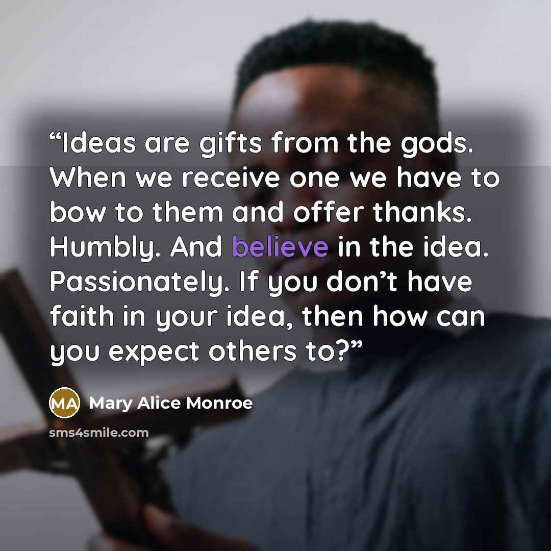 “Ideas are gifts from the gods. When we receive one we have to bow to them and offer thanks. Humbly. And believe in the idea. Passionately. If you don’t have faith in your idea, then how can you expect others to?” quote by Mary Alice Monroe