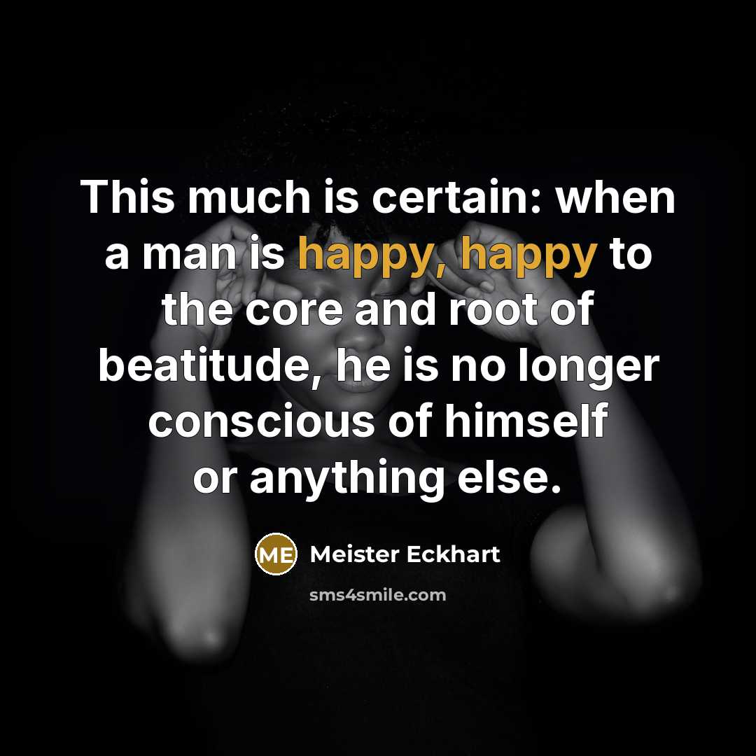 “This much is certain: when a man is happy, happy to the core and root of beatitude, he is no longer conscious of himself or anything else.” quote by Meister Eckhart