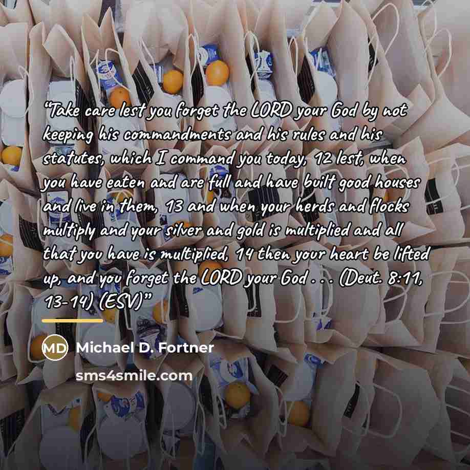 “Take care lest you forget the LORD your God by not keeping his commandments and his rules and his statutes, which I command you today, 12 lest, when you have eaten and are full and have built good houses and live in them, 13 and when your herds and flocks multiply and your silver and gold is…” quote by Michael D. Fortner