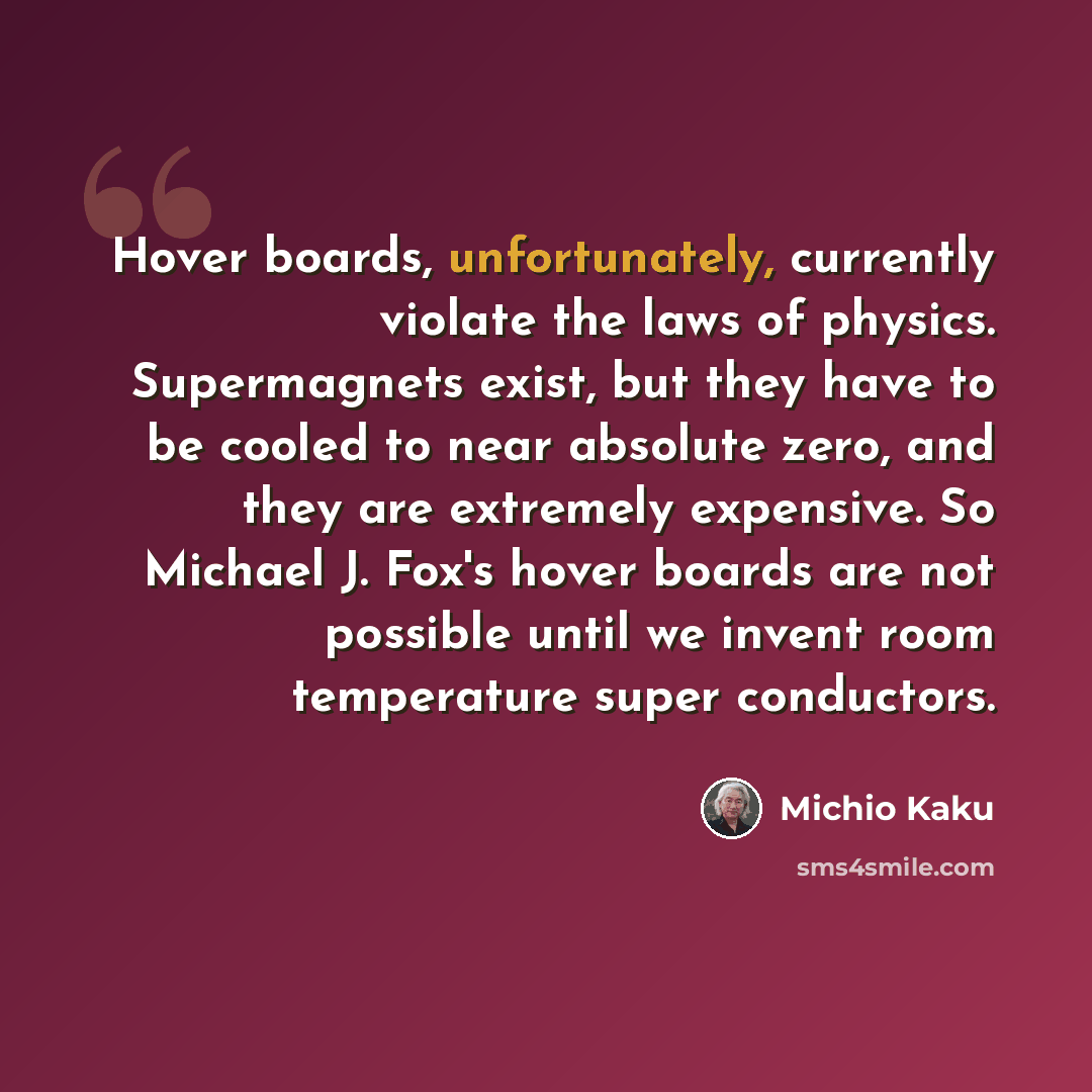“Hover boards, unfortunately, currently violate the laws of physics. Supermagnets exist, but they have to be cooled to near absolute zero, and they are extremely expensive. So Michael J. Fox's hover boards are not possible until we invent room temperature super conductors.” quote by Michio Kaku