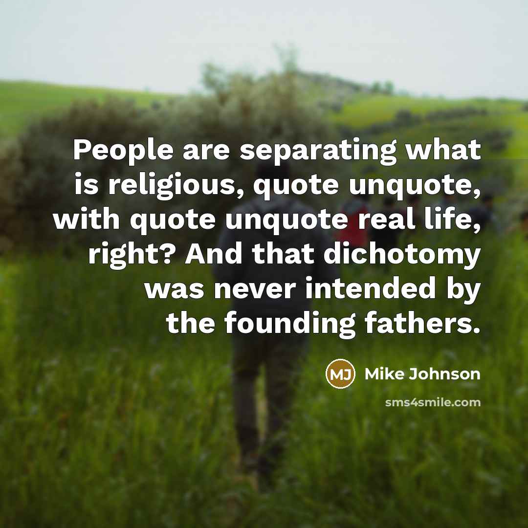 “People are separating what is religious, quote unquote, with quote unquote real life, right? And that dichotomy was never intended by the founding fathers.” quote by Mike Johnson